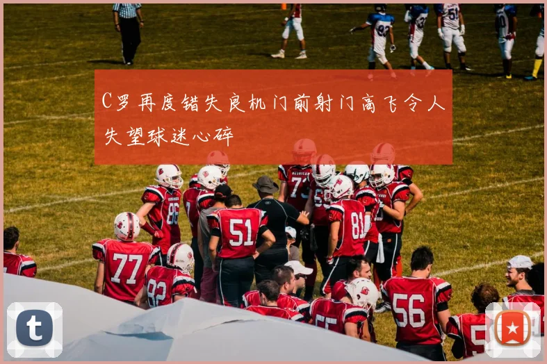 C罗再度错失良机门前射门高飞令人失望球迷心碎