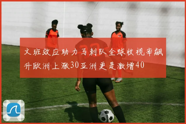 文班效应助力马刺队全球收视率飙升欧洲上涨30亚洲更是激增40