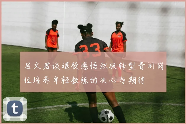 吕文君谈退役感悟积极转型青训岗位培养年轻教练的决心与期待