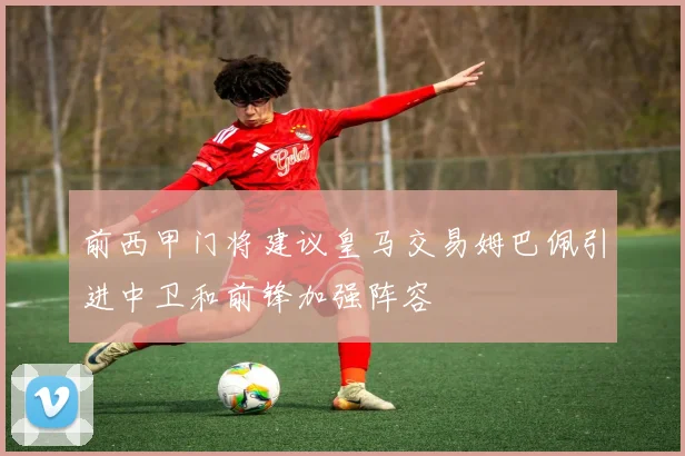 前西甲门将建议皇马交易姆巴佩引进中卫和前锋加强阵容