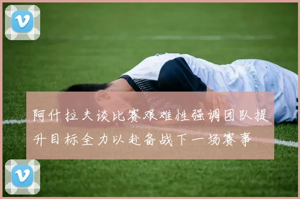 阿什拉夫谈比赛艰难性强调团队提升目标全力以赴备战下一场赛事