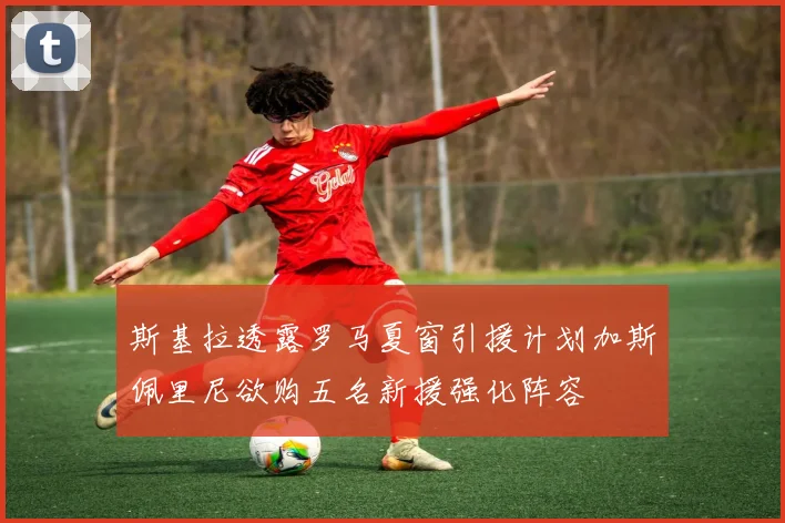 斯基拉透露罗马夏窗引援计划加斯佩里尼欲购五名新援强化阵容