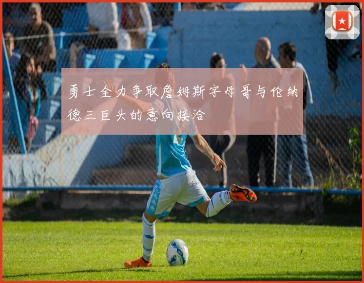 勇士全力争取詹姆斯字母哥与伦纳德三巨头的意向接洽
