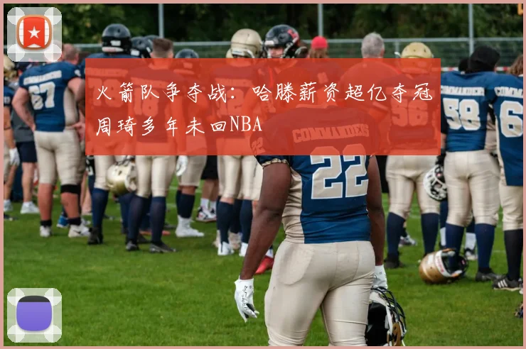 火箭队争夺战：哈滕薪资超亿夺冠周琦多年未回NBA
