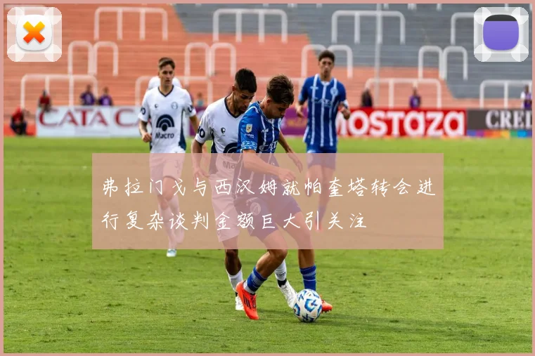弗拉门戈与西汉姆就帕奎塔转会进行复杂谈判金额巨大引关注