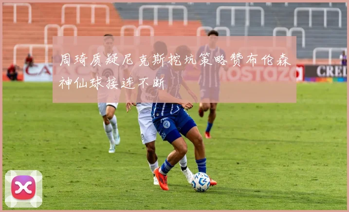 周琦质疑尼克斯挖坑策略赞布伦森神仙球接连不断