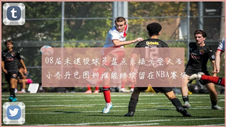 08届未退役球员盘点乐福戈登大洛小乔丹巴图姆谁能继续留在NBA赛场上