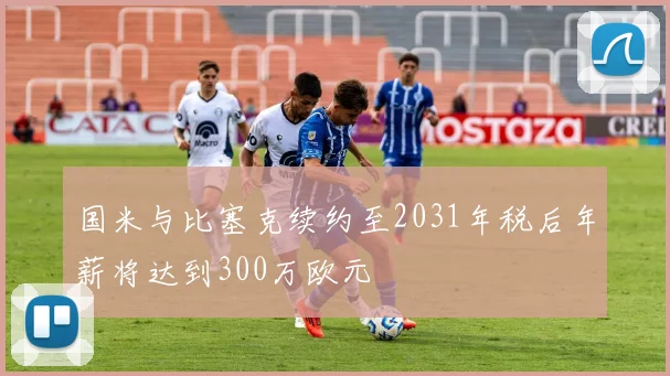 国米与比塞克续约至2031年税后年薪将达到300万欧元