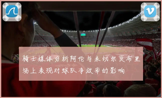 骑士媒体分析阿伦与米切尔莫布里场上表现对球队净效率的影响