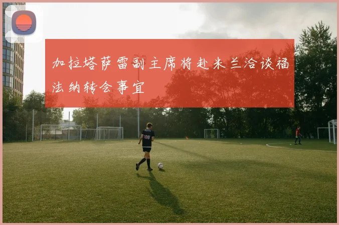 加拉塔萨雷副主席将赴米兰洽谈福法纳转会事宜