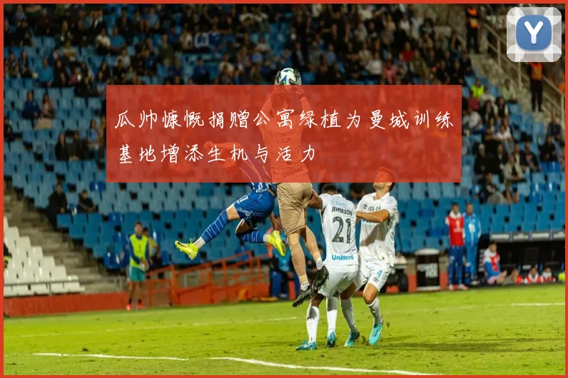 瓜帅慷慨捐赠公寓绿植为曼城训练基地增添生机与活力