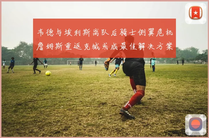 韦德与埃利斯离队后骑士侧翼危机詹姆斯重返克城或成最佳解决方案