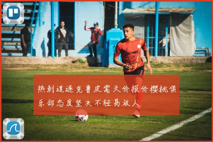 热刺追逐克鲁皮需天价报价樱桃俱乐部态度坚决不轻易放人