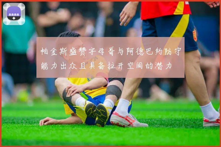 帕金斯盛赞字母哥与阿德巴约防守能力出众且具备拉开空间的潜力