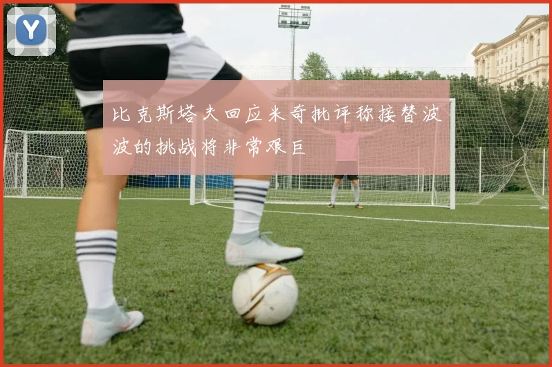 比克斯塔夫回应米奇批评称接替波波的挑战将非常艰巨