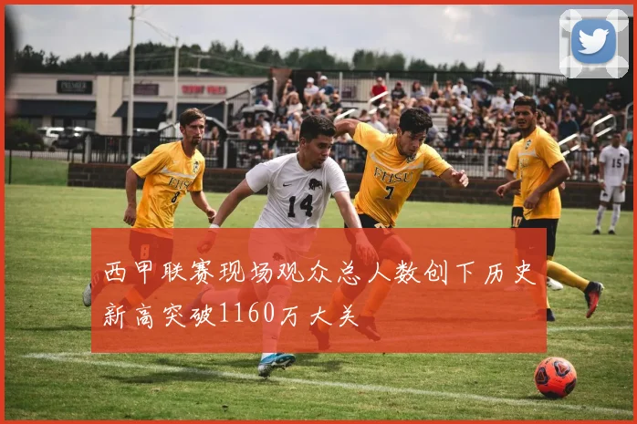 西甲联赛现场观众总人数创下历史新高突破1160万大关