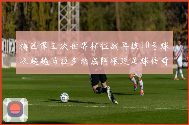 梅西第五次世界杯征战再披10号球衣超越马拉多纳成阿根廷足球传奇