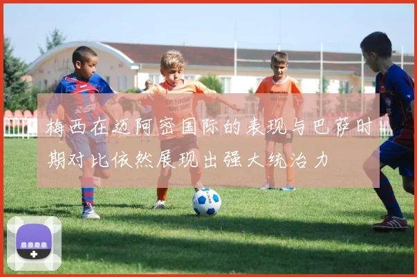 梅西在迈阿密国际的表现与巴萨时期对比依然展现出强大统治力