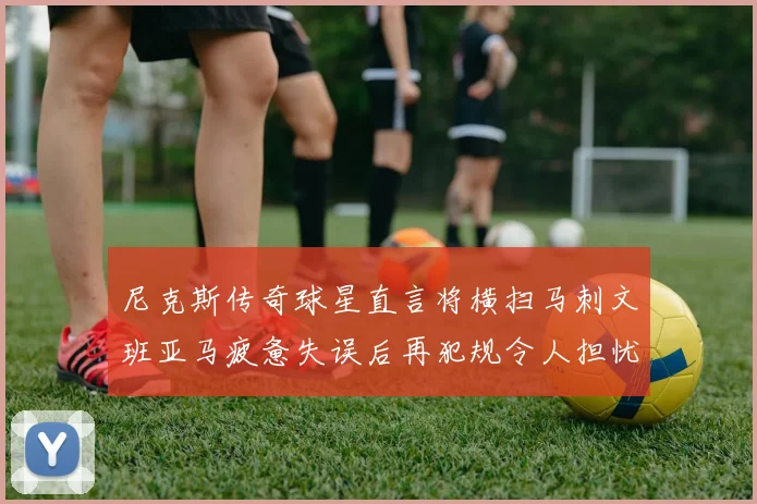 尼克斯传奇球星直言将横扫马刺文班亚马疲惫失误后再犯规令人担忧