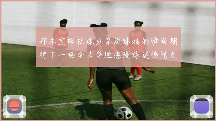 邦本宜裕社媒分享进球精彩瞬间期待下一场全力争胜感谢球迷热情支持