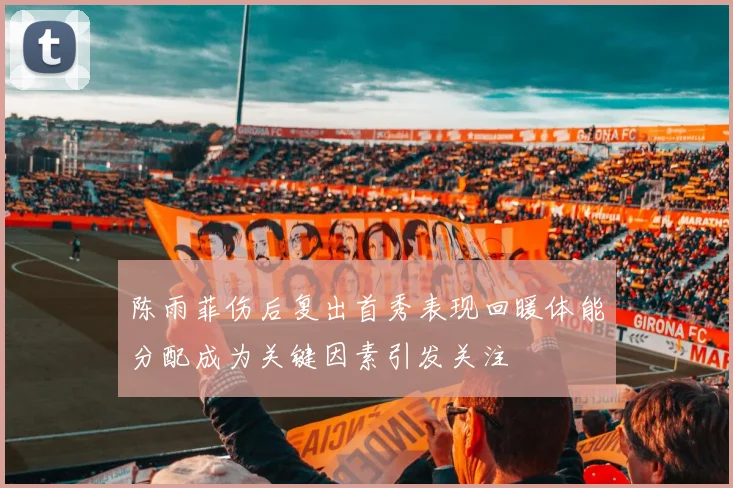 陈雨菲伤后复出首秀表现回暖体能分配成为关键因素引发关注