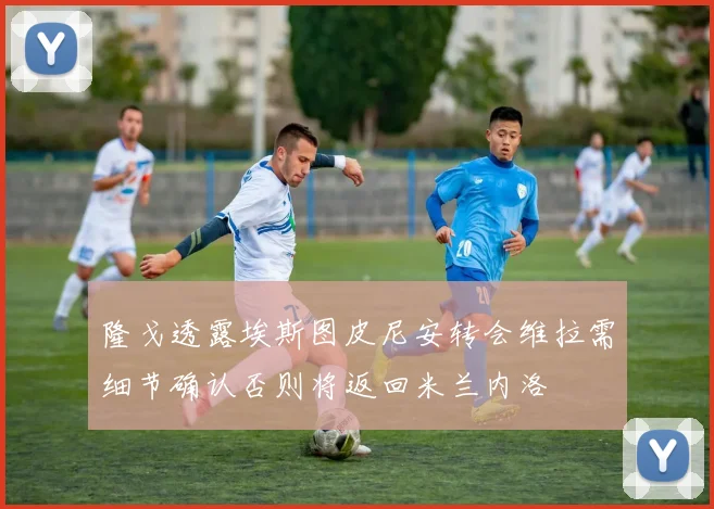隆戈透露埃斯图皮尼安转会维拉需细节确认否则将返回米兰内洛