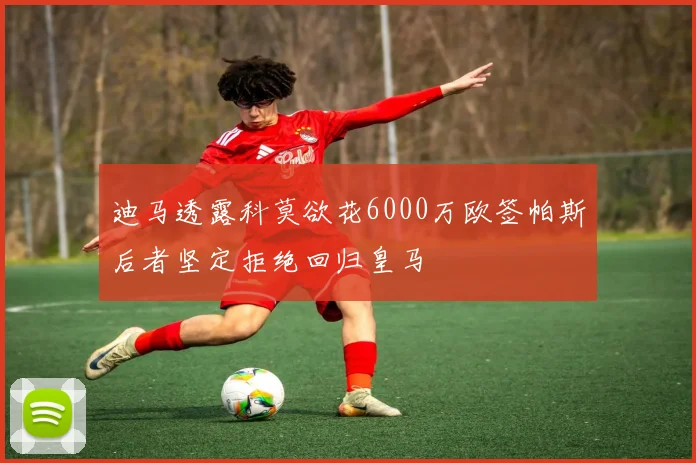 迪马透露科莫欲花6000万欧签帕斯后者坚定拒绝回归皇马