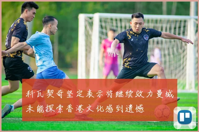科瓦契奇坚定表示将继续效力曼城未能探索香港文化感到遗憾