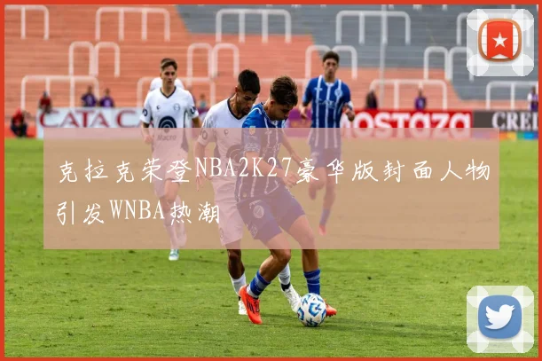 克拉克荣登NBA2K27豪华版封面人物引发WNBA热潮