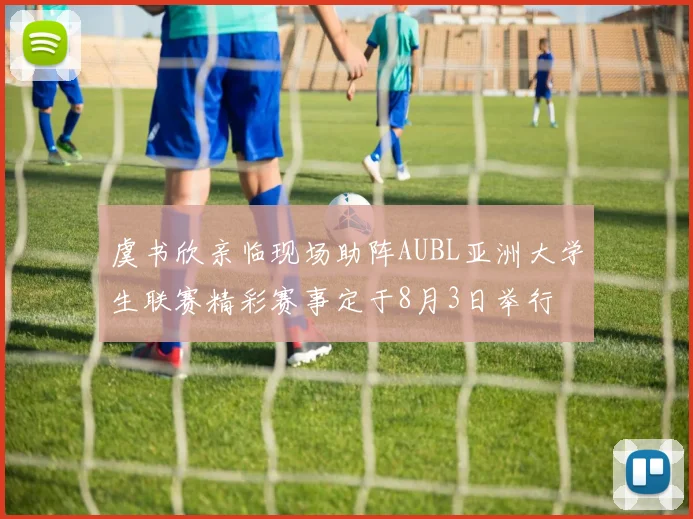 虞书欣亲临现场助阵AUBL亚洲大学生联赛精彩赛事定于8月3日举行