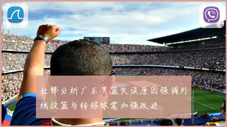 杜锋分析广东男篮失误原因强调外线投篮与转移球需加强改进