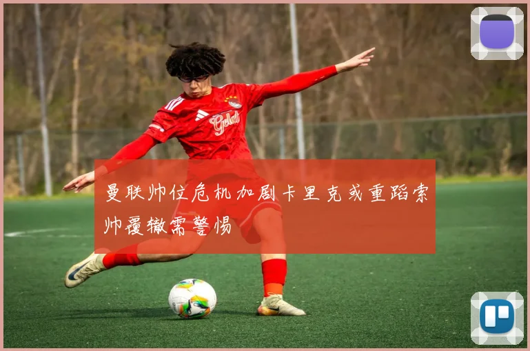 曼联帅位危机加剧卡里克或重蹈索帅覆辙需警惕