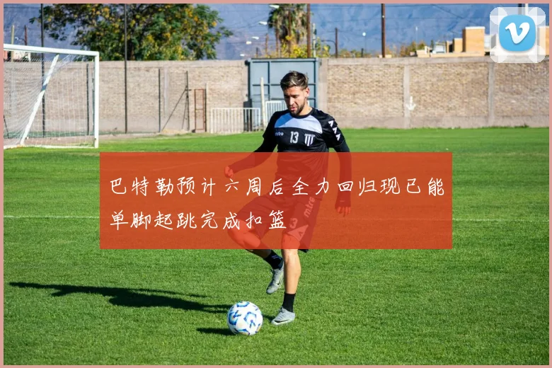 巴特勒预计六周后全力回归现已能单脚起跳完成扣篮