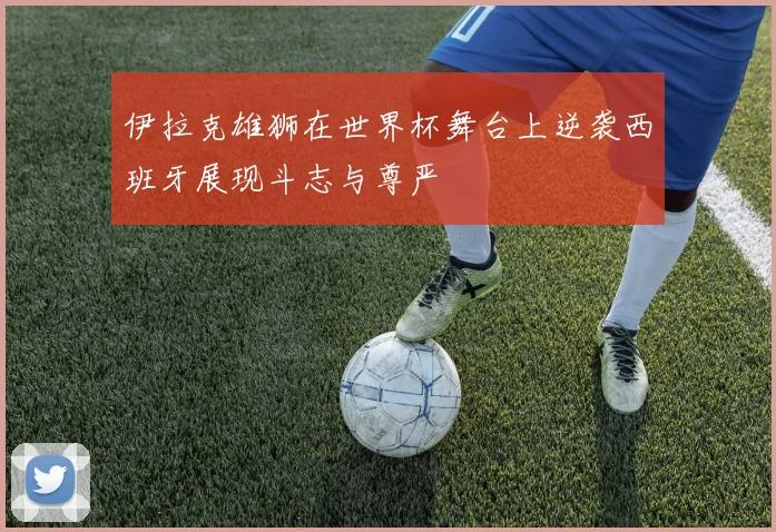 伊拉克雄狮在世界杯舞台上逆袭西班牙展现斗志与尊严