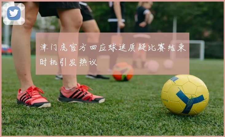 津门虎官方回应球迷质疑比赛结束时机引发热议