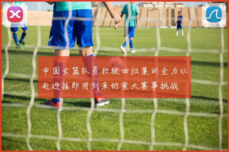 中国女篮队员积极回归集训全力以赴迎接即将到来的重大赛事挑战
