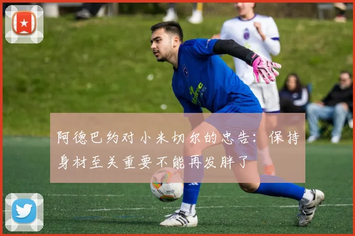 阿德巴约对小米切尔的忠告：保持身材至关重要不能再发胖了